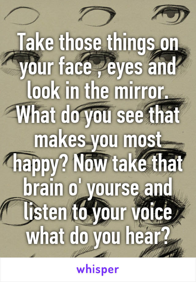 Take those things on your face , eyes and look in the mirror. What do you see that makes you most happy? Now take that brain o' yourse and listen to your voice what do you hear?