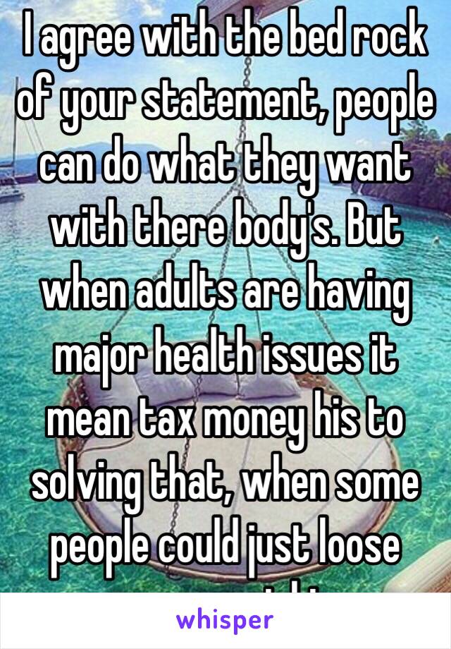 I agree with the bed rock of your statement, people can do what they want with there body's. But when adults are having major health issues it mean tax money his to solving that, when some people could just loose some weight