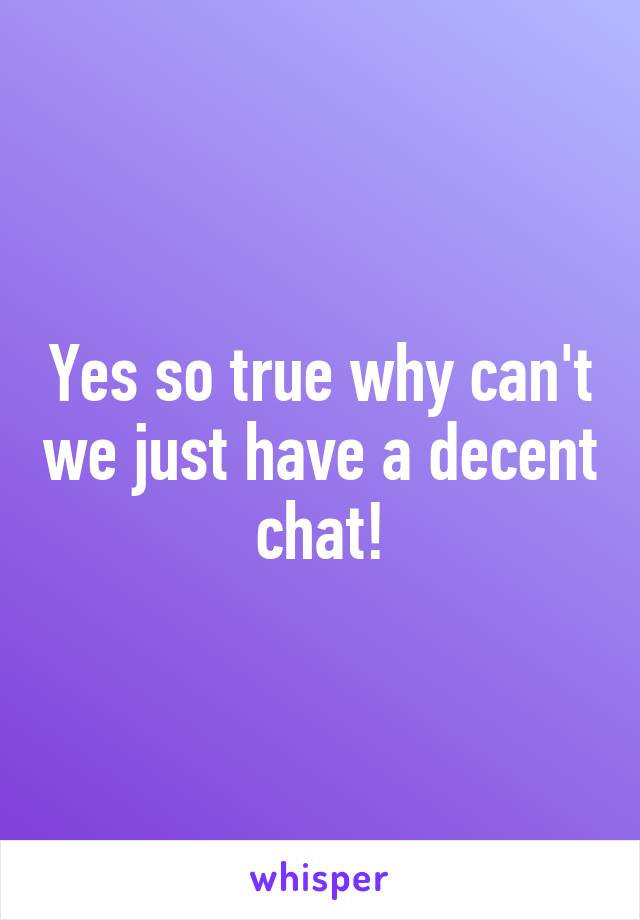 Yes so true why can't we just have a decent chat!