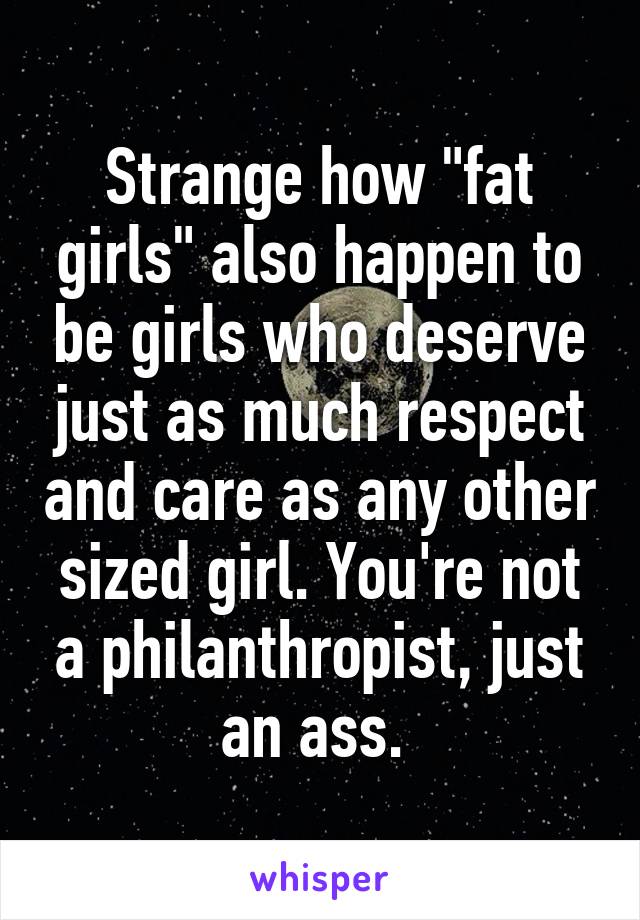 Strange how "fat girls" also happen to be girls who deserve just as much respect and care as any other sized girl. You're not a philanthropist, just an ass. 