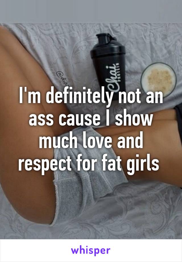 I'm definitely not an ass cause I show much love and respect for fat girls 