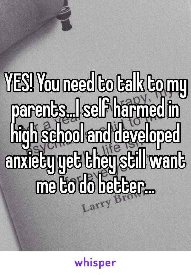 YES! You need to talk to my parents...I self harmed in high school and developed anxiety yet they still want me to do better...