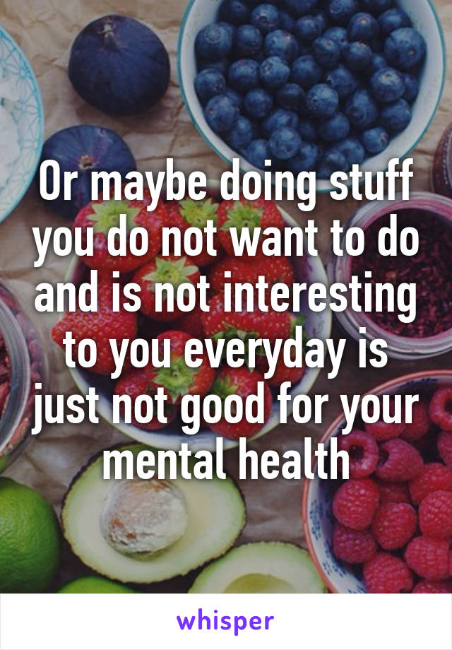 Or maybe doing stuff you do not want to do and is not interesting to you everyday is just not good for your mental health