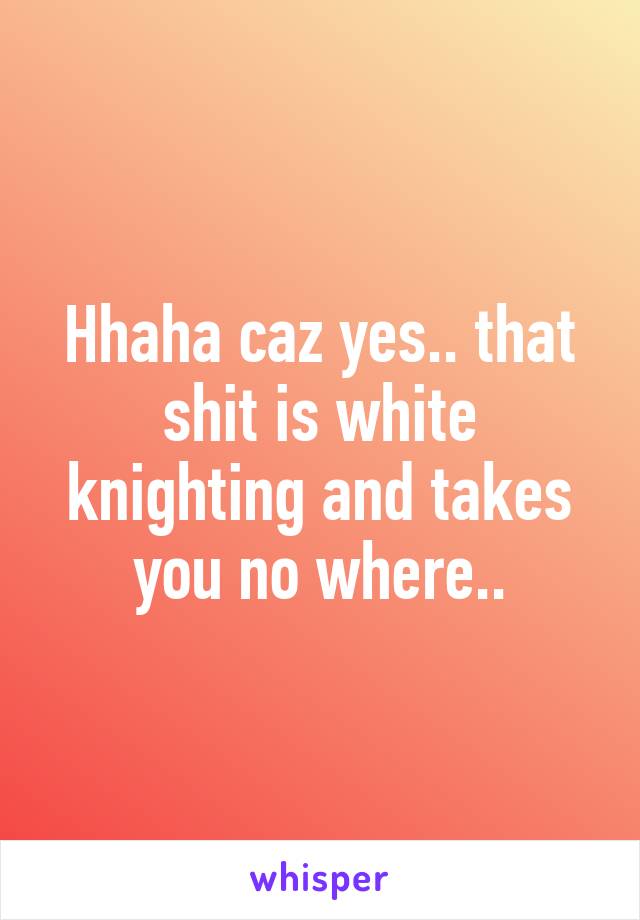 Hhaha caz yes.. that shit is white knighting and takes you no where..
