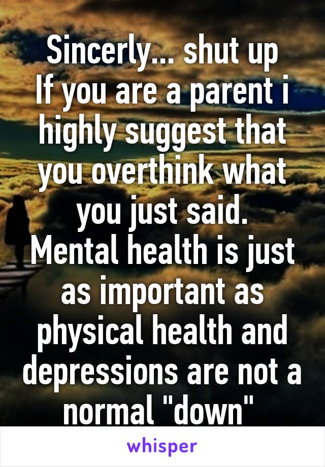 Sincerly... shut up
If you are a parent i highly suggest that you overthink what you just said.
Mental health is just as important as physical health and depressions are not a normal "down" 