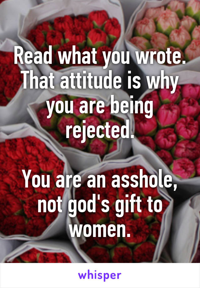 Read what you wrote.
That attitude is why you are being rejected.

You are an asshole, not god's gift to women.