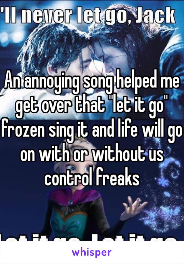 An annoying song helped me get over that "let it go" frozen sing it and life will go on with or without us control freaks 