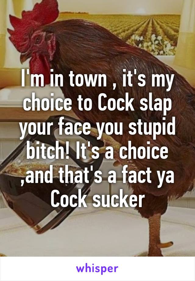 I'm in town , it's my choice to Cock slap your face you stupid bitch! It's a choice ,and that's a fact ya Cock sucker