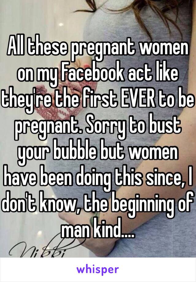 All these pregnant women on my Facebook act like they're the first EVER to be pregnant. Sorry to bust your bubble but women have been doing this since, I don't know, the beginning of man kind....