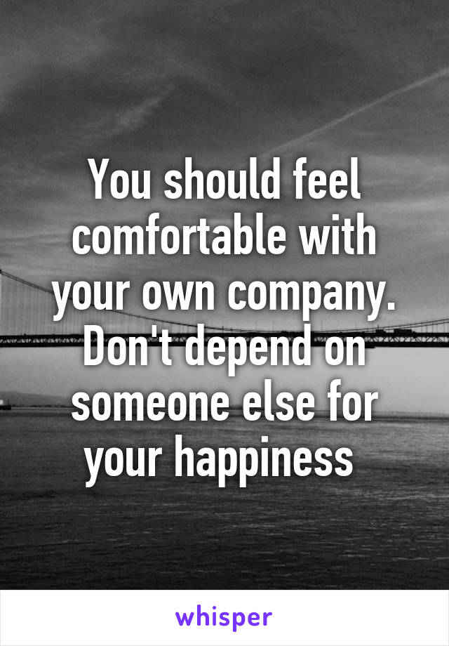 You should feel comfortable with your own company. Don't depend on someone else for your happiness 