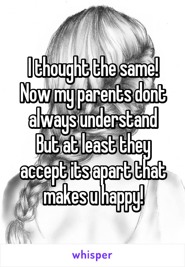 I thought the same!
Now my parents dont always understand
But at least they accept its apart that makes u happy!