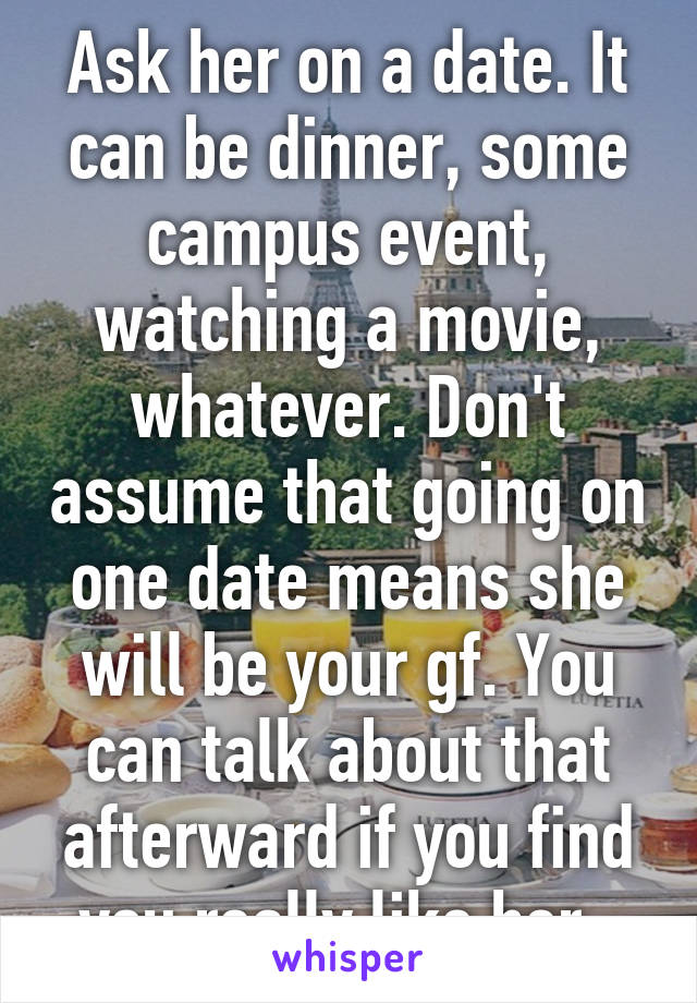 Ask her on a date. It can be dinner, some campus event, watching a movie, whatever. Don't assume that going on one date means she will be your gf. You can talk about that afterward if you find you really like her. 