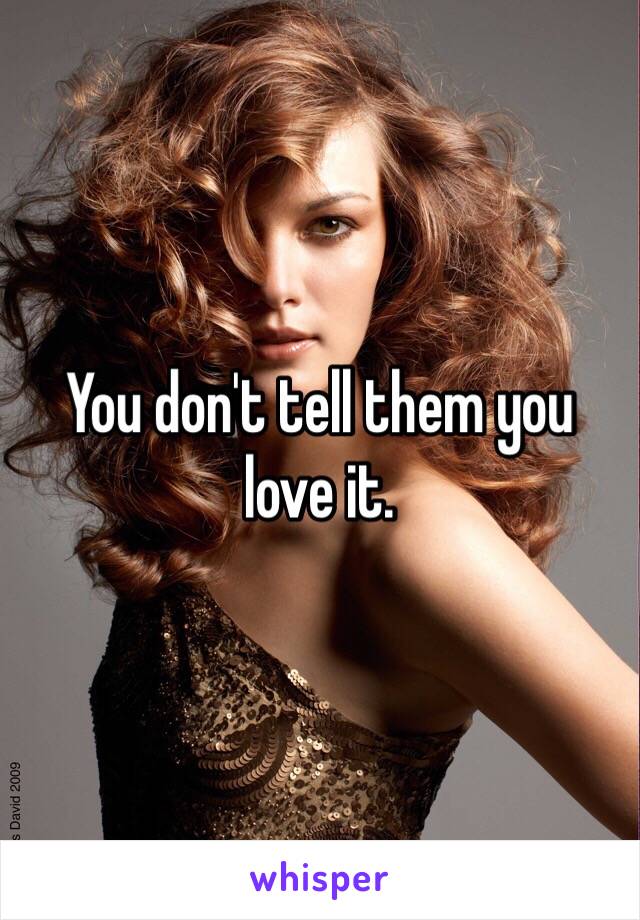 You don't tell them you 
love it.   
