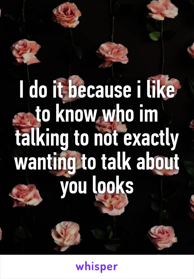 I do it because i like to know who im talking to not exactly wanting to talk about you looks