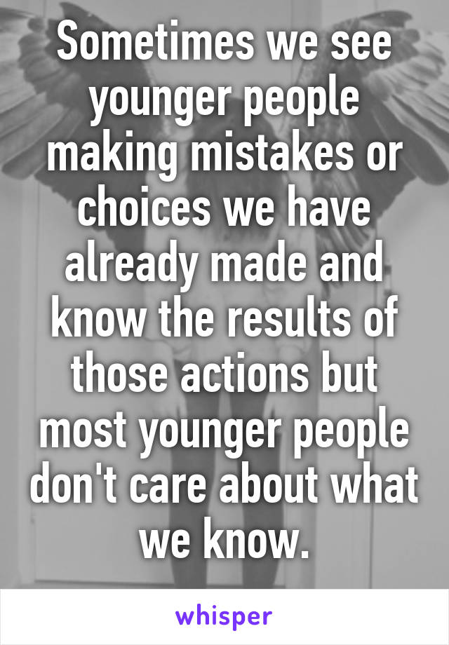 Sometimes we see younger people making mistakes or choices we have already made and know the results of those actions but most younger people don't care about what we know.
