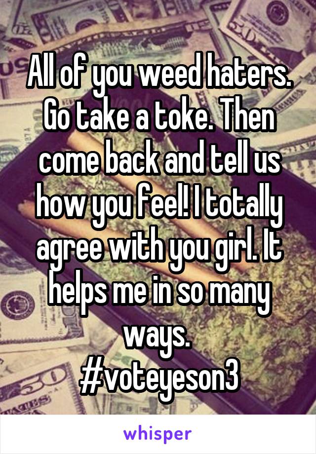 All of you weed haters. Go take a toke. Then come back and tell us how you feel! I totally agree with you girl. It helps me in so many ways. 
#voteyeson3