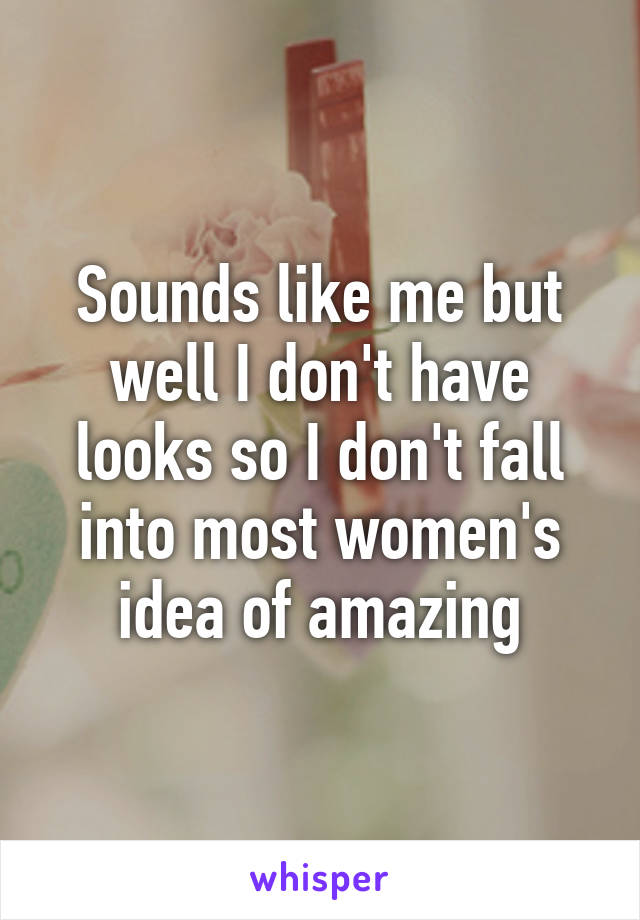 Sounds like me but well I don't have looks so I don't fall into most women's idea of amazing