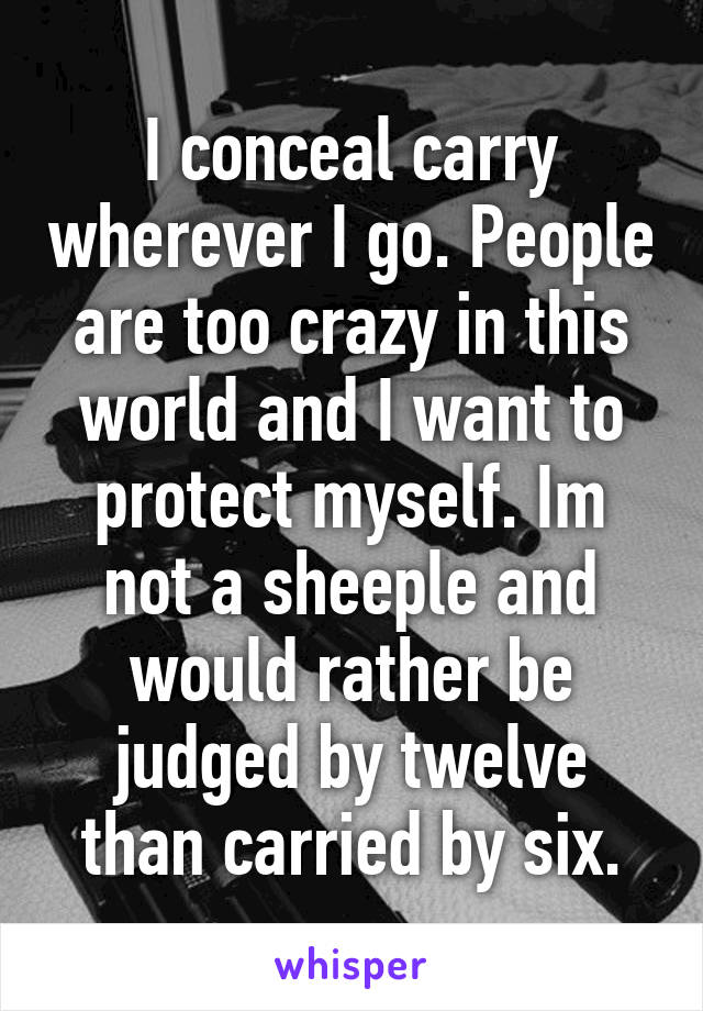 I conceal carry wherever I go. People are too crazy in this world and I want to protect myself. Im not a sheeple and would rather be judged by twelve than carried by six.