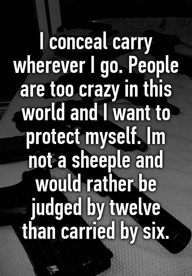 I conceal carry wherever I go. People are too crazy in this world and I want to protect myself. Im not a sheeple and would rather be judged by twelve than carried by six.