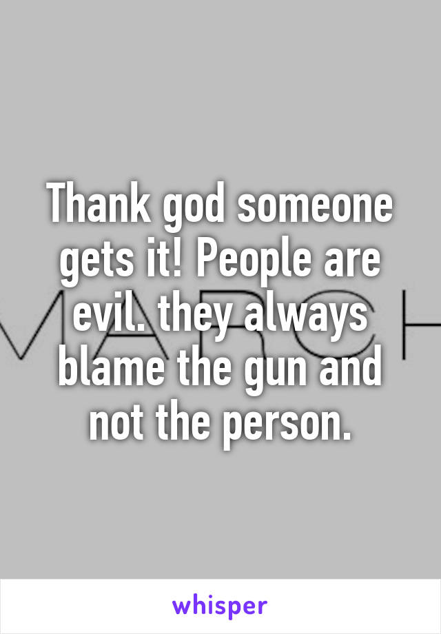 Thank god someone gets it! People are evil. they always blame the gun and not the person.