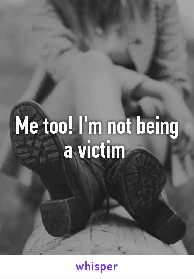 Me too! I'm not being a victim 