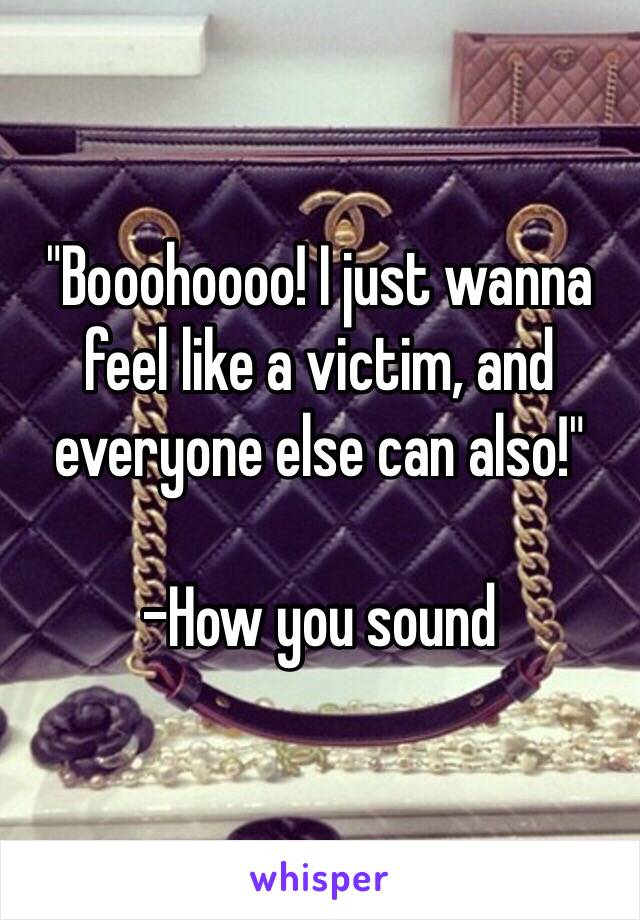 "Booohoooo! I just wanna feel like a victim, and everyone else can also!"

-How you sound