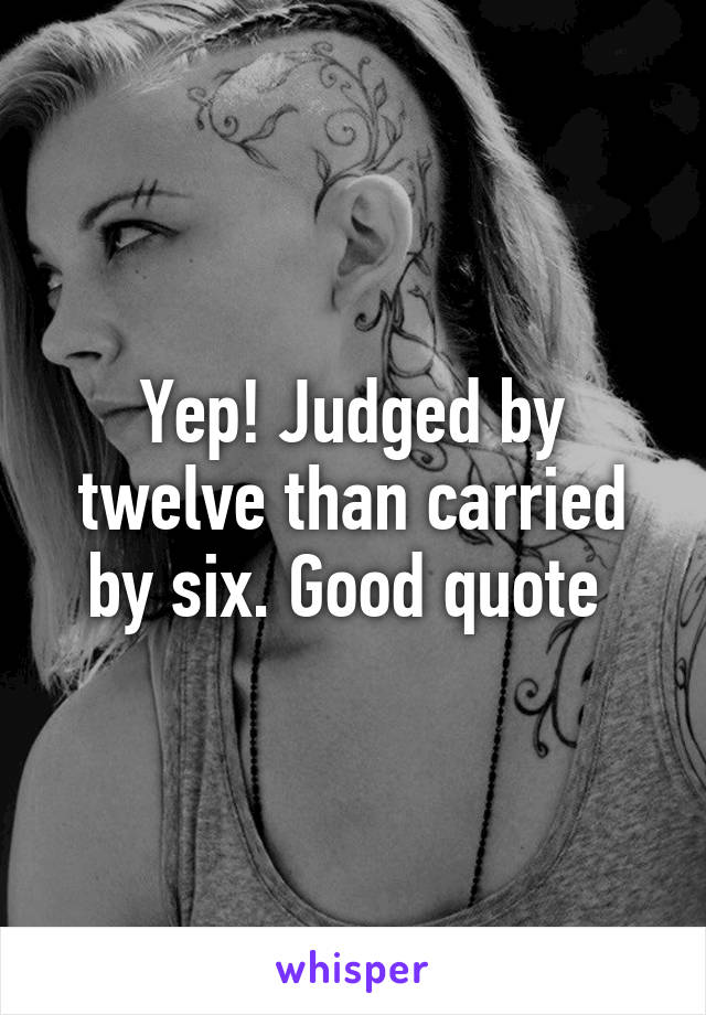 Yep! Judged by twelve than carried by six. Good quote 