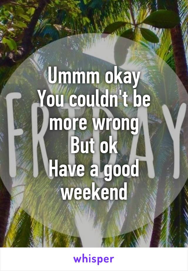 Ummm okay
You couldn't be more wrong
But ok
Have a good weekend