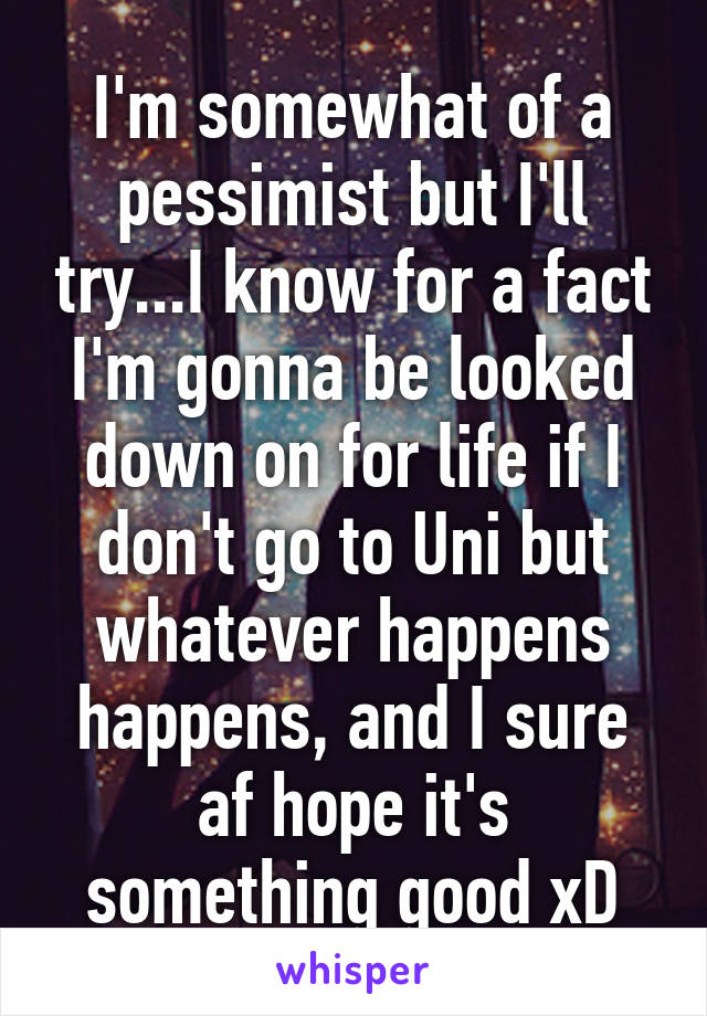 I'm somewhat of a pessimist but I'll try...I know for a fact I'm gonna be looked down on for life if I don't go to Uni but whatever happens happens, and I sure af hope it's something good xD