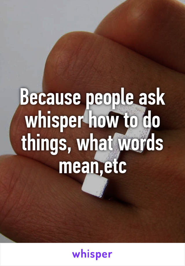 Because people ask whisper how to do things, what words mean,etc