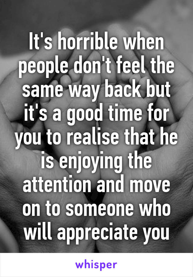 It's horrible when people don't feel the same way back but it's a good time for you to realise that he is enjoying the attention and move on to someone who will appreciate you