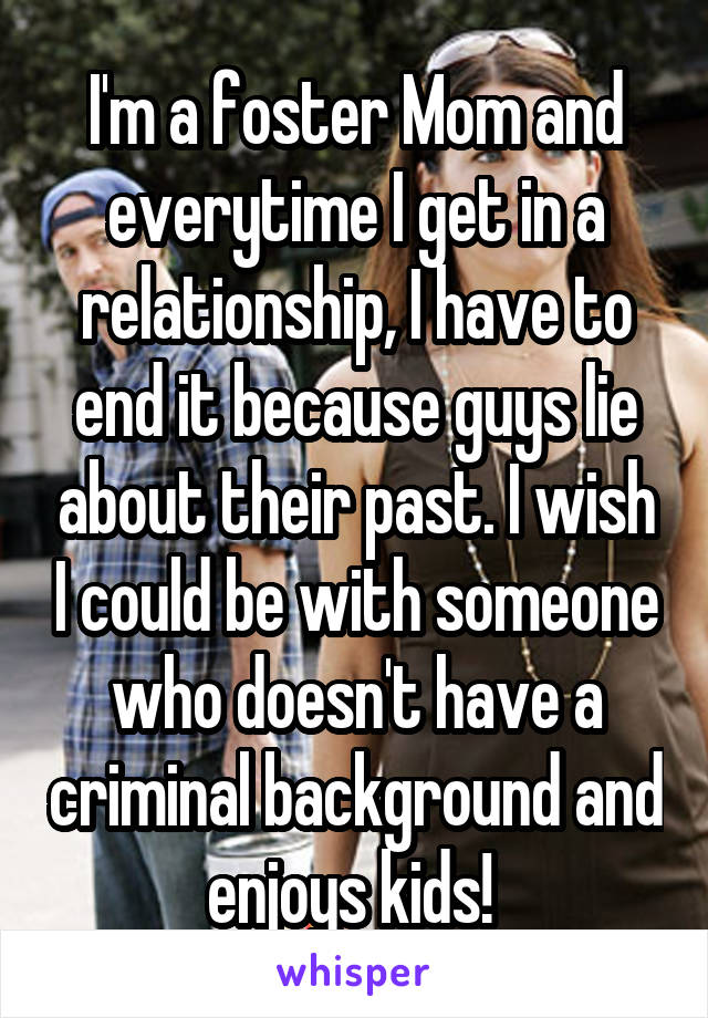 I'm a foster Mom and everytime I get in a relationship, I have to end it because guys lie about their past. I wish I could be with someone who doesn't have a criminal background and enjoys kids! 