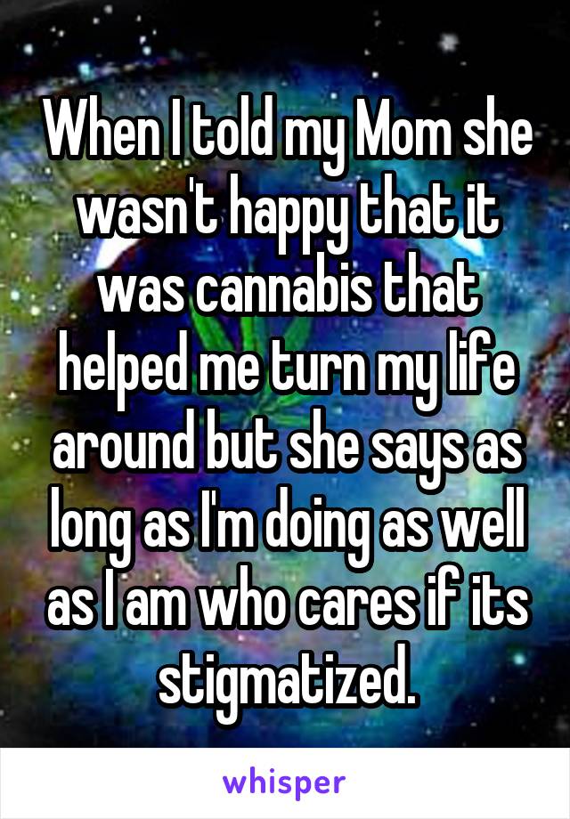 When I told my Mom she wasn't happy that it was cannabis that helped me turn my life around but she says as long as I'm doing as well as I am who cares if its stigmatized.