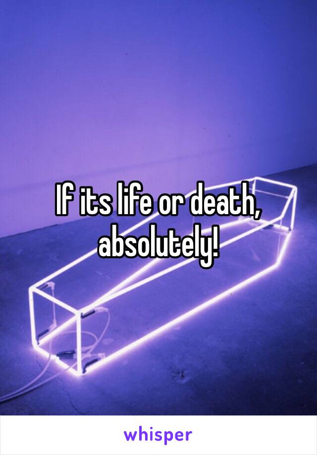 If its life or death, absolutely!