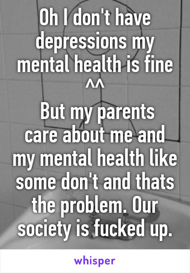 Oh I don't have depressions my mental health is fine ^^
 But my parents care about me and my mental health like some don't and thats the problem. Our society is fucked up.
