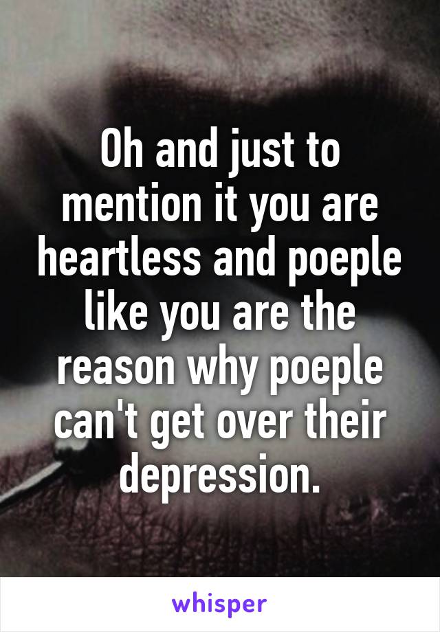 Oh and just to mention it you are heartless and poeple like you are the reason why poeple can't get over their depression.