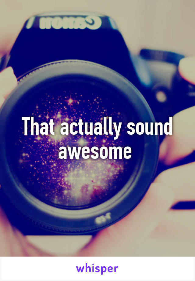That actually sound awesome 