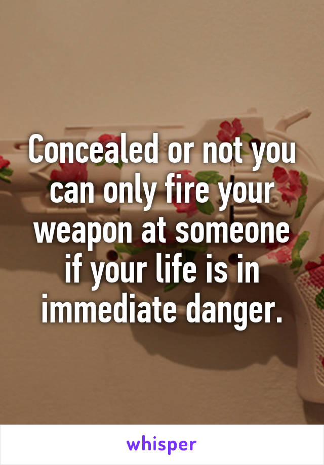 Concealed or not you can only fire your weapon at someone if your life is in immediate danger.