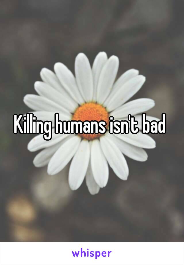 Killing humans isn't bad 