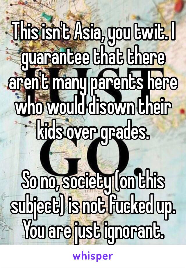 This isn't Asia, you twit. I guarantee that there aren't many parents here who would disown their kids over grades. 

So no, society (on this subject) is not fucked up. You are just ignorant. 