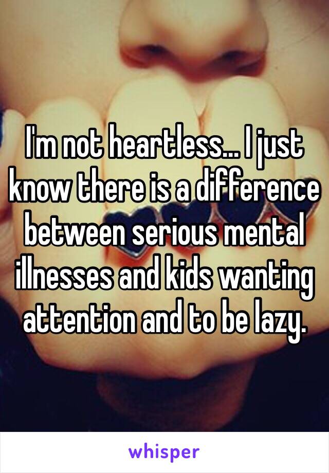 I'm not heartless... I just know there is a difference between serious mental illnesses and kids wanting attention and to be lazy.