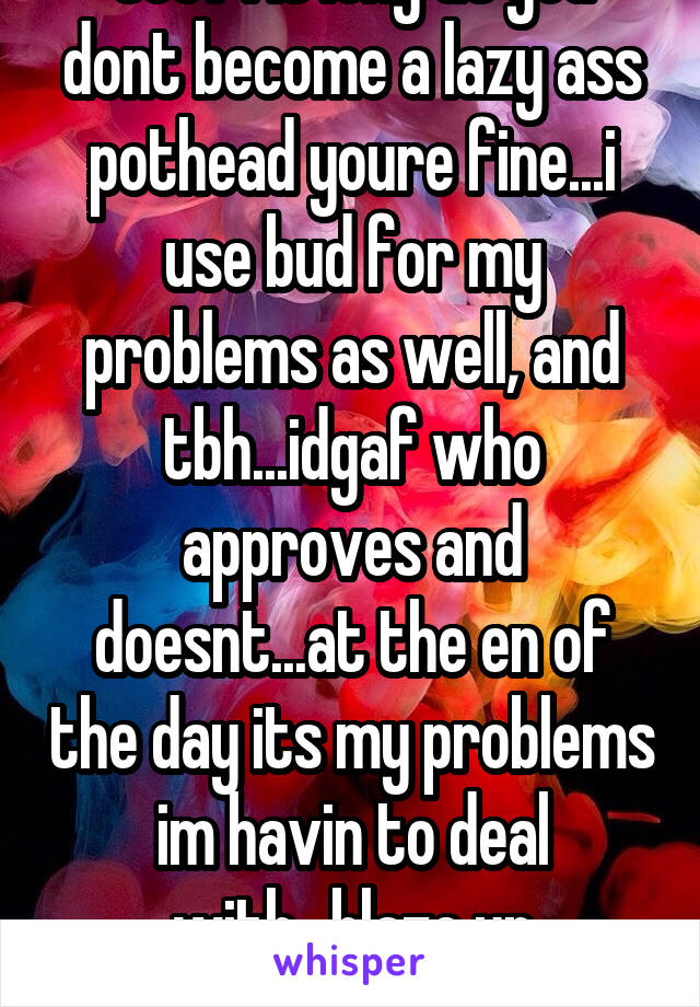 See? As long as you dont become a lazy ass pothead youre fine...i use bud for my problems as well, and tbh...idgaf who approves and doesnt...at the en of the day its my problems im havin to deal with...blaze up homegirl!!!;)