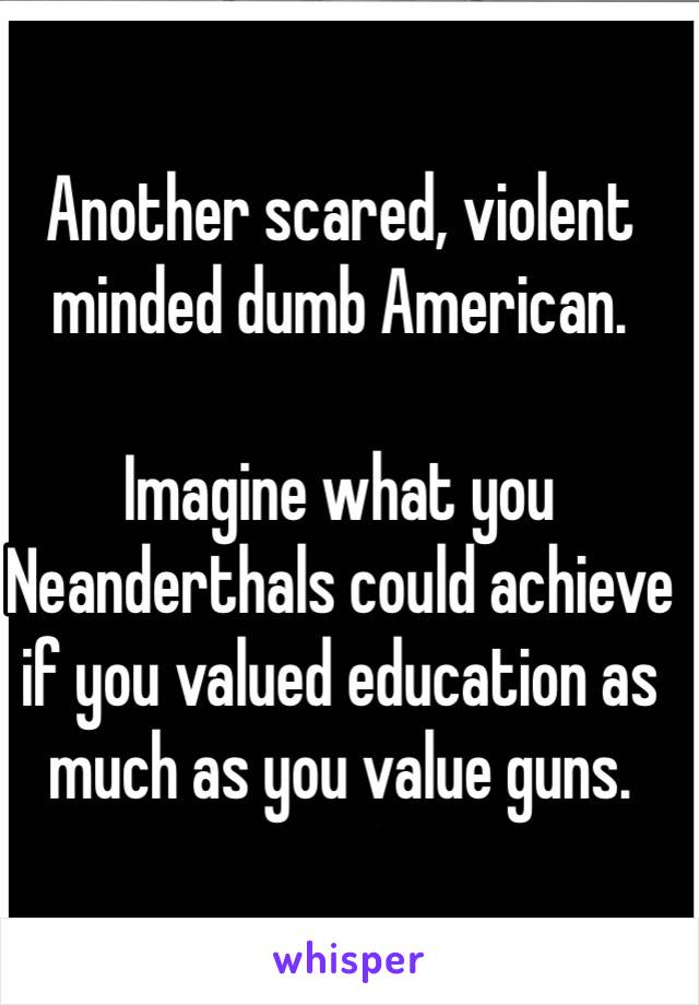 Another scared, violent minded dumb American.

Imagine what you Neanderthals could achieve if you valued education as much as you value guns.