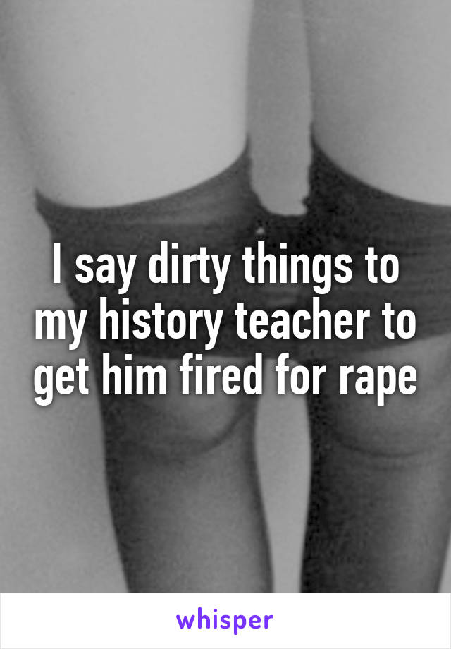 I say dirty things to my history teacher to get him fired for rape