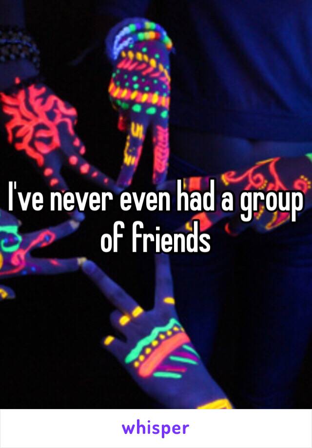 I've never even had a group of friends