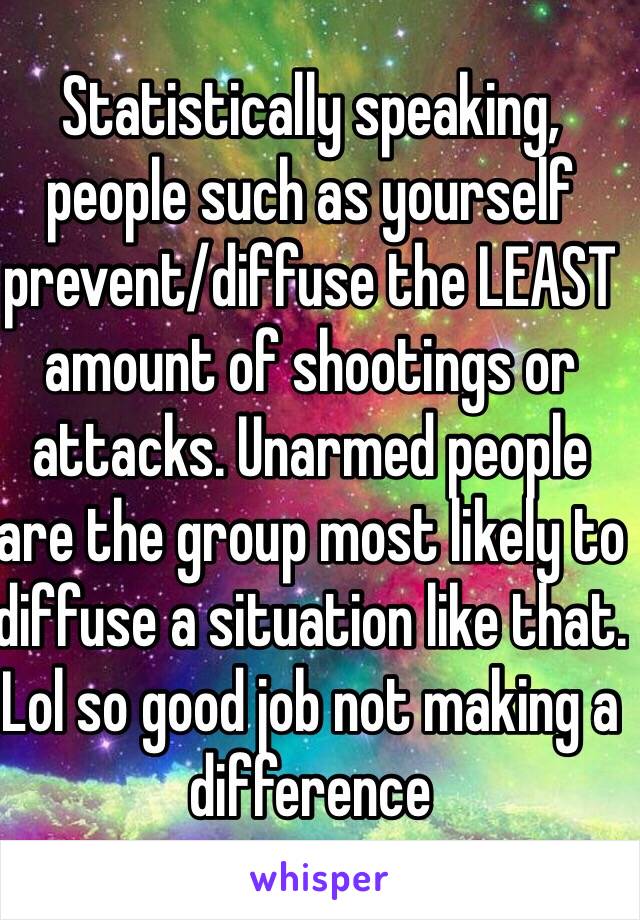 Statistically speaking, people such as yourself prevent/diffuse the LEAST amount of shootings or attacks. Unarmed people are the group most likely to diffuse a situation like that. Lol so good job not making a difference 