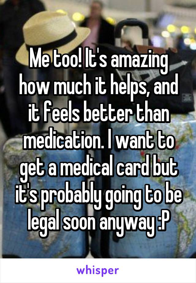 Me too! It's amazing how much it helps, and it feels better than medication. I want to get a medical card but it's probably going to be legal soon anyway :P