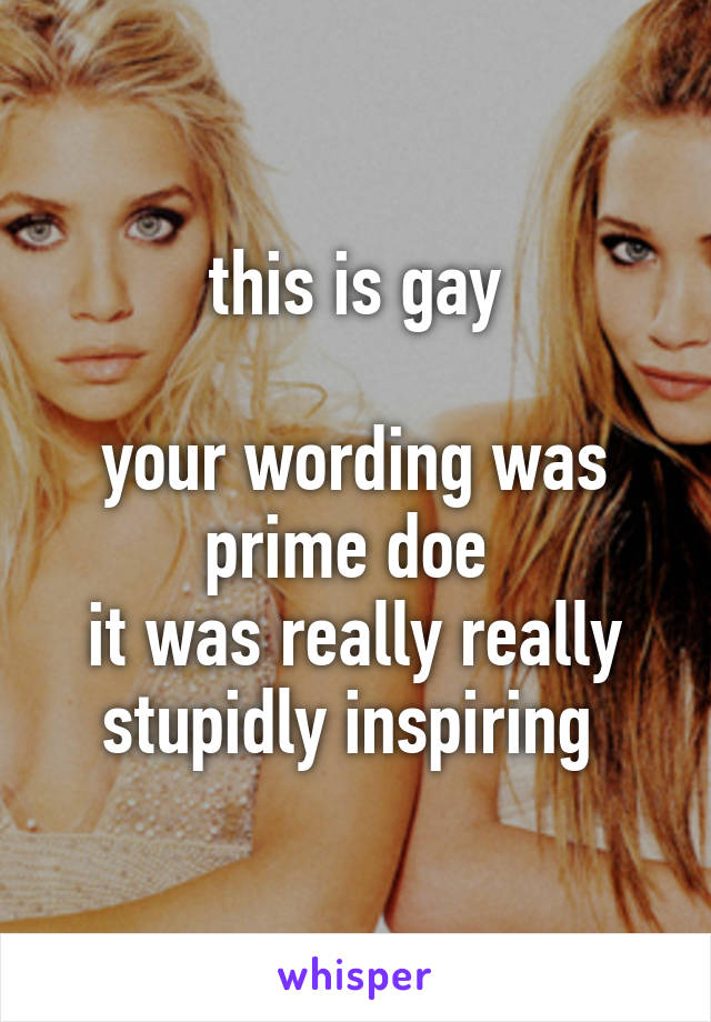 this is gay

your wording was prime doe 
it was really really stupidly inspiring 