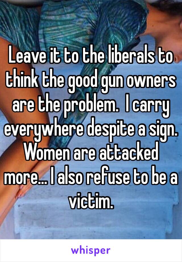 Leave it to the liberals to think the good gun owners are the problem.  I carry everywhere despite a sign. Women are attacked more... I also refuse to be a victim. 