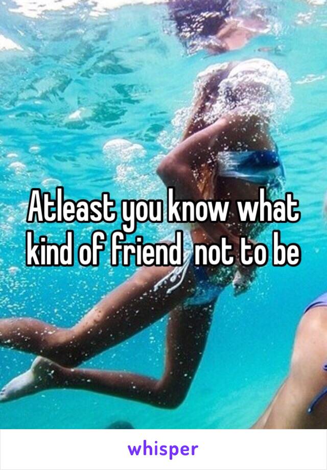 Atleast you know what kind of friend  not to be